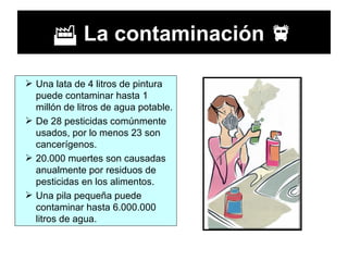    La contaminación   Una lata de 4 litros de pintura puede contaminar hasta 1 millón de litros de agua potable.  De 28 pesticidas comúnmente usados, por lo menos 23 son cancerígenos.  20.000 muertes son causadas anualmente por residuos de pesticidas en los alimentos.  Una pila pequeña puede contaminar hasta 6.000.000 litros de agua.  
