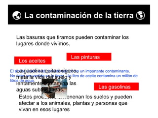    La contaminación de la tierra    Las basuras que tiramos pueden contaminar los lugares donde vivimos. Los aceites Las pinturas Las gasolinas Estos productos envenenan los suelos y pueden afectar a los animales, plantas y personas que vivan en esos lugares El aceite usado está considerado como un importante contaminante.  No debe ser vertido en la tierra. Un litro de aceite contamina un millón de litros de agua. La gasolina quita oxígeno, mata la vida del suelo y lentamente contamina las aguas subterráneas. 