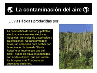    La contaminación del aire   La combustión de carbón y petróleo, efectuada en centrales eléctricas, industrias, vehículos de automoción y calefacciones, ha transformado la lluvia, tan apreciada para acabar con la sequia, en la llamada "Lluvia Ácida" o la "muerte que cae del cielo", nubes de agua envenenadas con ácido sulfúrico, que convierten los bosques más frondosos en desolados desiertos.  Lluvias ácidas producidas por. 