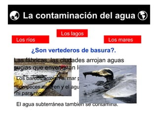    La contaminación del agua   ¿Son vertederos de basura?. Los ríos Los lagos Los mares Los barcos arrojan al mar petróleo, gasolina y … Las fábricas, las ciudades arrojan aguas sucias que envenenan los ríos y los mares. Los peces mueren y el agua no se puede utilizar ni para regar. El agua subterránea también se contamina. 