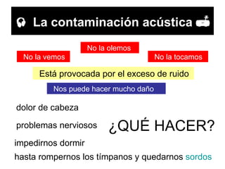    La contaminación acústica   Está provocada por el exceso de ruido No la vemos No la olemos No la tocamos Nos puede hacer mucho daño dolor de cabeza ¿QUÉ HACER? problemas nerviosos impedirnos dormir hasta rompernos los tímpanos y quedarnos  sordos 