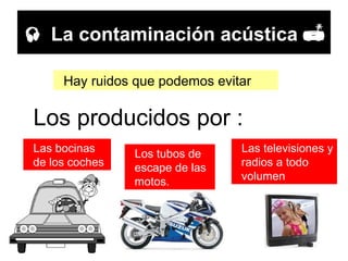    La contaminación acústica   Hay ruidos que podemos evitar  Las bocinas de los coches Los tubos de escape de las motos. Las televisiones y radios a todo volumen Los producidos por : 