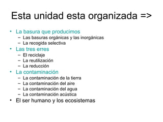 Esta unidad esta organizada => La basura que producimos Las basuras orgánicas y las inorgánicas La recogida selectiva Las tres erres El reciclaje La reutilización La reducción La contaminación La contaminación de la tierra La contaminación del aire La contaminación del agua La contaminación acústica El ser humano y los ecosistemas 