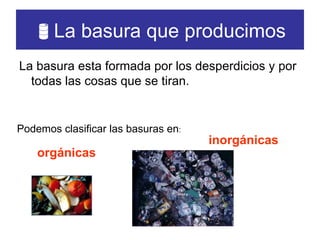  La basura que producimos La basura esta formada por los desperdicios y por todas las cosas que se tiran. Podemos clasificar las basuras en : orgánicas inorgánicas 