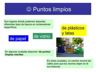    Puntos limpios Son lugares donde podemos depositar diferentes tipos de basura en contenedores específicos de papel de vidrio de plásticos y latas En algunas ciudades disponen ‘ de puntos limpios móviles ’. En estas ciudades, un camión recorre las calles para que los vecinos dejen en él sus basuras. 