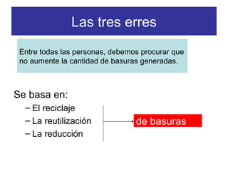 Las tres erres Se basa en: El reciclaje La reutilización La reducción de basuras   Entre todas las personas, debemos procurar que no aumente la cantidad de basuras generadas. 