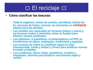    El reciclaje      Cómo clasificar las basuras:   Todo lo orgánico: restos de comida, servilletas, bolsas de té, cáscaras de frutas, troncos; se convierten en   compost   (abono para las plantas).   Los metales son separados en ferrosos (hierro y acero) y no ferrosos (cobre y aluminio), estos se funden para fabricar nuevos productos.  Los plásticos: el polietileno, el polipropileno y el PVC se transforman en tubos, empaques, recipientes y juguetes.  Los envases de vidrio se clasifican según el color (transparente, verde y ámbar) y sirven para producir nuevos envases y botellas.  Los cuadernos, libros viejos, periódicos, revistas y empaques; servirán para producir nuevamente papel y cartón. 