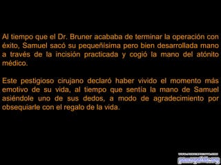 Al tiempo que el Dr. Bruner acababa de terminar la operación con éxito, Samuel sacó su pequeñísima pero bien desarrollada mano a través de la incisión practicada y cogió la mano del atónito médico. Este pestigioso cirujano declaró haber vivido el momento más emotivo de su vida, al tiempo que sentía la mano de Samuel asiéndole uno de sus dedos, a modo de agradecimiento por obsequiarle con el regalo de la vida. 
