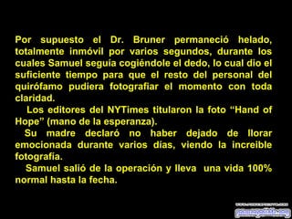 Por supuesto el Dr. Bruner permaneció helado, totalmente inmóvil por varios segundos, durante los cuales Samuel seguía cogiéndole el dedo, lo cual dio el suficiente tiempo para que el resto del personal del quirófamo pudiera fotografiar el momento con toda claridad. Los editores del NYTimes titularon la foto “Hand of Hope” (mano de la esperanza). Su madre declaró no haber dejado de llorar emocionada durante varios días, viendo la increible fotografía. Samuel salió de la operación y lleva  una vida 100% normal hasta la fecha. 