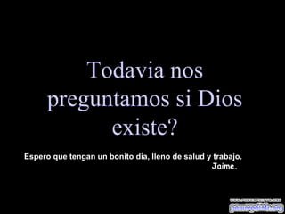 Todavia nos preguntamos si Dios existe? Espero que tengan un bonito día, lleno de salud y trabajo.  Jaime. 