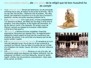 cinc preceptes bàsics , els  cinc pilars  de la religió que tot bon musulmà ha de complir 1.La  professió de fe . Davant de testimonis i en els principals moments de la vida, el creient ha de recitar la fórmula: «No hi ha cap Déu tret de Déu, i Mahoma n'és el profeta». Per altra banda, per esdevenir musulmà no hi ha cap ritus d'iniciació o baptisme, només cal recitar aquesta professió de fe. 2.La  pregària ritual . Cinc cops al dia, a hores preestablertes i en direcció a la Meca, els fidels han de dirigir a Al·là amb la pregària. Una sola pregària, la del migdia del divendres, ha de ser feta en comú i a la mesquita. Es reciten sures de l'Alcorà i sempre es repeteix la invocació «Allah akbar» («Al·là és el més gran!»). 3.L' almoina . L'almoina té dues modalitats: l'exercida espontània i lliurement per agradar Déu i la reglamentada i obligatòria ( zakat ) segons la qual tots els musulmans han d'aportar als pobres i a la comunitat una desena part de les seves rendes i capital. 4.El  dejuni durant el mes del ramadà . El ramadà és el novè mes del calendari lunar i és el mes en el que començà la revelació de l'Alcorà. Des de l'alba a la posta del sol, el fidel s'ha d'abstenir de menjar i beure, de fumar i de tenir relacions sexuals. 5.El  pelegrinatge a la Meca . Almenys un cop a la vida, els musulmans adults que disposen de mitjans suficients, han de pelegrinar a la Meca i a la Gran Mesquita, davant la 'pedra negra' o Ka'ba, han de proclamar conjuntament: «Aquí estic, al teu servei, oh Al·là!» . 