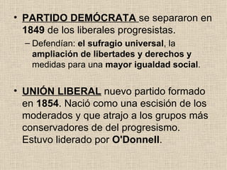 PARTIDO DEMÓCRATA   se separaron en  1849  de los liberales progresistas. Defendían:  el sufragio universal , la  ampliación de libertades y derechos y  medidas para una  mayor igualdad social . UNIÓN LIBERAL   nuevo partido formado en  1854 . Nació como una escisión de los moderados y que atrajo a los grupos más conservadores de del progresismo. Estuvo liderado por  O'Donnell . 