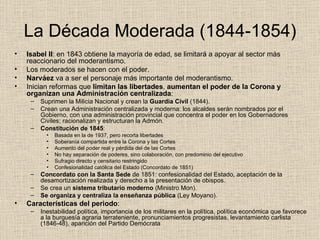 La Década Moderada (1844-1854) Isabel II : en 1843 obtiene la mayoría de edad, se limitará a apoyar al sector más reaccionario del moderantismo. Los moderados se hacen con el poder. Narváez  va a ser el personaje más importante del moderantismo. Inician reformas que  limitan las libertades ,  aumentan el poder de la Corona   y   organizan una   Administración centralizada : Suprimen la Milicia Nacional y crean la  Guardia Civil  (1844). Crean una Administración centralizada y moderna: los alcaldes serán nombrados por el Gobierno, con una administración provincial que concentra el poder en los Gobernadores Civiles; racionalizan y estructuran la Admón. Constitución de 1845 : Basada en la de 1937, pero recorta libertades Soberanía compartida entre la Corona y las Cortes Aumento del poder real y pérdida del de las Cortes No hay separación de poderes, sino colaboración, con predominio del ejecutivo Sufragio directo y censitario restringido Confesionalidad católica del Estado (Concordato de 1851) Concordato con la Santa Sede  de 1851: confesionalidad del Estado, aceptación de la desamortización realizada y derecho a la presentación de obispos. Se crea un  sistema tributario moderno  (Ministro Mon). Se organiza y centraliza la enseñanza pública  (Ley Moyano). Características del periodo : Inestabilidad política, importancia de los militares en la política, política económica que favorece a la burguesía agraria terrateniente, pronunciamientos progresistas, levantamiento carlista (1846-48), aparición del Partido Demócrata 