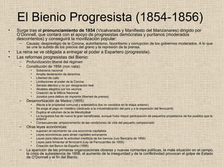 El Bienio Progresista (1854-1856)  Surge tras el  pronunciamiento de 1854  (Vicalvarada y Manifiesto del Manzanares) dirigido por O’Donnell, que contará con el apoyo de progresistas demócratas y puritanos (moderados descontentos) y conseguirá la movilización popular: Causas: desprestigio de la Corona, autoritarismo, favoritismo y corrupción de los gobiernos moderados. A lo que se une la subida de los precios del grano y la represión de la prensa. La reina se ve obligada a entregar el poder a Espartero (progresista). Las reformas progresistas del Bienio: Profundización liberal del régimen Constitución de 1856 (non nata): Soberanía nacional Amplia declaración de derechos Libertad de culto Limitaciones al poder de la Corona Senado electivo y no por designación real Alcaldes elegidos por los vecinos Creación de la Milicia Nacional Jurados para delitos de imprenta (libertad de prensa) Desamortización de Madoz (1855): Afecta a la propiedad comunal y eclesiástica (los no vendidos en la etapa anterior) Se exige el pago en metálico (dedicado a la industrialización del país y a la expansión del ferrocarril)  Duplica el volumen de la de Mendizábal La burguesía fue de nuevo la gran beneficiada, aunque hubo mayor participación de pequeños propietarios de los pueblos que la anterior Consecuencias: empeoramiento de las condiciones de vida del pequeño campesinado Otras leyes económicas: suponen el nacimiento de una economía capitalista Leyes económicas para atraer capitales extranjeros Leyes para relanzar la actividad crediticia de los bancos (Ley Bancaria de 1856) Leyes para fomentar el ferrocarril (Ley de Ferrocarriles de 1855) Creación del Banco de España (1856) La aparición de las primeras organizaciones obreras y nuevas corrientes políticas, la mala situación en el campo, la crisis de subsistencia de 1856, el aumento de la inseguridad y de la conflictividad provocan el golpe de Estado de O’Donnell y el fin del Bienio. 