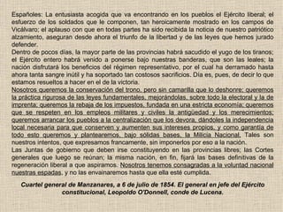 Españoles: La entusiasta acogida que va encontrando en los pueblos el Ejército liberal; el esfuerzo de los soldados que le componen, tan heroicamente mostrado en los campos de Vicálvaro; el aplauso con que en todas partes ha sido recibida la noticia de nuestro patriótico alzamiento, aseguran desde ahora el triunfo de la libertad y de las leyes que hemos jurado defender. Dentro de pocos días, la mayor parte de las provincias habrá sacudido el yugo de los tiranos; el Ejército entero habrá venido a ponerse bajo nuestras banderas, que son las leales; la nación disfrutará los beneficios del régimen representativo, por el cual ha derramado hasta ahora tanta sangre inútil y ha soportado tan costosos sacrificios. Día es, pues, de decir lo que estamos resueltos a hacer en el de la victoria. Nosotros queremos la conservación del trono, pero sin camarilla que lo deshonre; queremos la práctica rigurosa de las leyes fundamentales, mejorándolas, sobre todo la electoral y la de imprenta; queremos la rebaja de los impuestos, fundada en una estricta economía; queremos que se respeten en los empleos militares y civiles la antigüedad y los merecimientos; queremos arrancar los pueblos a la centralización que los devora, dándoles la independencia local necesaria para que conserven y aumenten sus intereses propios, y como garantía de todo esto queremos y plantearemos, bajo sólidas bases, la Milicia Nacional.  Tales son nuestros intentos, que expresamos francamente, sin imponerlos por eso a la nación. Las Juntas de gobierno que deben irse constituyendo en las provincias libres; las Cortes generales que luego se reúnan; la misma nación, en fin, fijará las bases definitivas de la regeneración liberal a que aspiramos.  Nosotros tenemos consagradas a la voluntad nacional nuestras espadas , y no las envainaremos hasta que ella esté cumplida. Cuartel general de Manzanares, a 6 de julio de 1854. El general en jefe del Ejército constitucional, Leopoldo O'Donnell, conde de Lucena. 