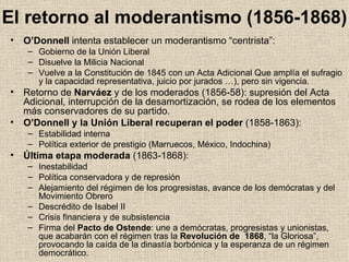 El retorno al moderantismo (1856-1868) O’Donnell  intenta establecer un moderantismo “centrista”: Gobierno de la Unión Liberal Disuelve la Milicia Nacional Vuelve a la Constitución de 1845 con un Acta Adicional Que amplía el sufragio y la capacidad representativa, juicio por jurados …), pero sin vigencia. Retorno de  Narváez  y de los moderados (1856-58): supresión del Acta Adicional, interrupción de la desamortización, se rodea de los elementos más conservadores de su partido. O’Donnell y la Unión Liberal recuperan el poder  (1858-1863): Estabilidad interna Política exterior de prestigio (Marruecos, México, Indochina) Última etapa moderada  (1863-1868): Inestabilidad Política conservadora y de represión Alejamiento del régimen de los progresistas, avance de los demócratas y del Movimiento Obrero Descrédito de Isabel II Crisis financiera y de subsistencia Firma del  Pacto de Ostende : une a demócratas, progresistas y unionistas, que acabarán con el régimen tras la  Revolución de  1868 , “la Gloriosa”, provocando la caída de la dinastía borbónica y la esperanza de un régimen democrático. 