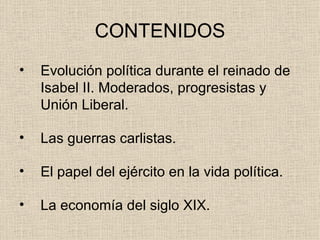 CONTENIDOS Evolución política durante el reinado de Isabel II. Moderados, progresistas y Unión Liberal. Las guerras carlistas. El papel del ejército en la vida política. La economía del siglo XIX. 