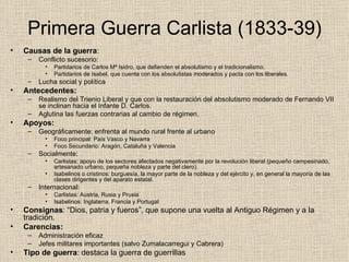 Primera Guerra Carlista (1833-39) Causas de la guerra : Conflicto sucesorio: Partidarios de Carlos Mª Isidro, que defienden el absolutismo y el tradicionalismo. Partidarios de Isabel, que cuenta con los absolutistas moderados y pacta con los liberales. Lucha social y política Antecedentes: Realismo del Trienio Liberal y que con la restauración del absolutismo moderado de Fernando VII se inclinan hacia el Infante D. Carlos. Aglutina las fuerzas contrarias al cambio de régimen. Apoyos: Geográficamente: enfrenta al mundo rural frente al urbano Foco principal: País Vasco y Navarra Foco Secundario: Aragón, Cataluña y Valencia Socialmente: Carlistas: apoyo de los sectores afectados negativamente por la revolución liberal (pequeño campesinado, artesanado urbano, pequeña nobleza y parte del clero). Isabelinos o cristinos: burguesía, la mayor parte de la nobleza y del ejército y, en general la mayoría de las clases dirigentes y del aparato estatal. Internacional: Carlistas: Austria, Rusia y Prusia Isabelinos: Inglaterra, Francia y Portugal Consignas : “Dios, patria y fueros”, que supone una vuelta al Antiguo Régimen y a la tradición. Carencias: Administración eficaz Jefes militares importantes (salvo Zumalacarregui y Cabrera) Tipo de guerra : destaca la guerra de guerrillas 