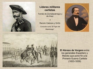 Líderes militares  carlistas   Tomás de Zumalacárregui y de Imaz  y Ramón Cabrera y Griñó  Conocido como "El Tigre del Maestrazgo"   El Abrazo de Vergara  entre los generales Espartero y Maroto que pone fin a la Primera Guerra Carlista (1833-1839) 