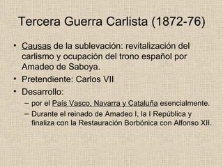 Tercera Guerra Carlista (1872-76) Causas  de la sublevación: revitalización del carlismo y ocupación del trono español por Amadeo de Saboya. Pretendiente: Carlos VII Desarrollo: por el  País Vasco, Navarra y Cataluña  esencialmente. Durante el reinado de Amadeo I, la I República y finaliza con la Restauración Borbónica con Alfonso XII. 