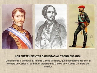 LOS PRETENDIENTES CARLISTAS AL TRONO ESPAÑOL De izquierda a derecha: El Infante Carlos Mª Isidro, que se proclamó rey con el nombre de Carlos V; su hijo, el pretendiente Carlos VI y, Carlos VII, nieto del anterior. 
