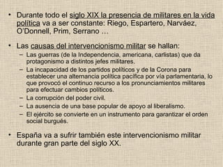 Durante todo el  siglo XIX la presencia de militares en la vida política  va a ser constante: Riego, Espartero, Narváez, O’Donnell, Prim, Serrano … Las  causas del intervencionismo militar  se hallan: Las guerras (de la Independencia, americana, carlistas) que da protagonismo a distintos jefes militares. La incapacidad de los partidos políticos y de la Corona para establecer una alternancia política pacífica por vía parlamentaria, lo que provocó el continuo recurso a los pronunciamientos militares para efectuar cambios políticos. La corrupción del poder civil. La ausencia de una base popular de apoyo al liberalismo. El ejército se convierte en un instrumento para garantizar el orden social burgués. España va a sufrir también este intervencionismo militar durante gran parte del siglo XX. 
