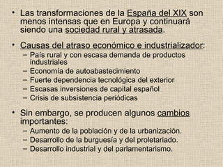 Las transformaciones de la  España del XIX  son menos intensas que en Europa y continuará siendo una  sociedad rural y atrasada . Causas del atraso económico e industrializador : País rural y con escasa demanda de productos industriales Economía de autoabastecimiento Fuerte dependencia tecnológica del exterior Escasas inversiones de capital español Crisis de subsistencia periódicas Sin embargo, se producen algunos  cambios  importantes: Aumento de la población y de la urbanización. Desarrollo de la burguesía y del proletariado. Desarrollo industrial y del parlamentarismo. 