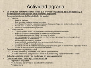 Actividad agraria Se producen transformaciones lentas que provoca un  aumento de la producción y la modernización e integración en la economía capitalista . Desamortizaciones de Mendizábal y de Madoz : Objetivos: Sanear la Hacienda Crear una clase media de propietarios rurales Atraer hacia el liberalismo a las clases medias y altas que se hagan con los bienes desamortizados Poner la tierra en manos de propietarios libres Permitir un mayor desarrollo agropecuario Consecuencias: La gran burguesía urbana y la nobleza se convertirán en grandes terratenientes No significó una gran modernización de las explotaciones agrícolas El clero pasó a depender del Estado y se redujo su número Los municipios pierden sus propiedades, ven disminuir sus ingresos y el campesinado pierde un complemento para su supervivencia Aumento de la mano de obra jornalera No se modificó la propiedad de la tierra, sino que reforzó el latifundismo Apenas canceló 1/3 de la deuda existente Supuso un aumento de las tierras cultivadas y de la producción, pero no en los niveles esperados. Hasta la 2ª mitad de siglo no aumenta la productividad agrícola. España tiene una  agricultura dual : Un sector moderno y exportador. Vid, cítricos y frutos secos Un sector tradicional, con periódicas crisis de subsistencia y bajos rendimientos: cereal Cabaña ganadera : crece y se moderniza en algunas regiones Causas del atraso de la agricultura española : Régimen de propiedad Predominio de las formas de explotación tradicionales Proteccionismo 