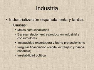 Industria Industrialización española lenta y tardía: Causas: Malas comunicaciones Escasa relación entre producción industrial y consumidores Incapacidad exportadora y fuerte proteccionismo Irregular financiación (capital extranjero y banca española) Inestabilidad política 