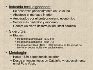 Industria textil algodonera : Se desarrolla principalmente en Cataluña Abastece el mercado interior Amparados por el proteccionismo económico Sector más dinámico y moderno Genera un cierto desarrollo industrial paralelo Siderurgia : Etapas: Hegemonía andaluza (1830-61) Hegemonía asturiana (1861-79) Hegemonía vasca (1880-1890): basado en las minas de hierro, el coque inglés y el capital vasco Metalurgia : Hasta 1880 dependencia exterior Desde entonces focos en Cataluña y, especialmente, en el País Vasco. 