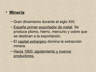 Minería : Gran dinamismo durante el siglo XIX. España primer exportador de metal . Se produce plomo, hierro, mercurio y cobre que se destinan a la exportación. El  capital extranjero  domina la extracción minera. Hacia 1900: agotamiento y nuevos productores. 
