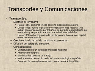Transportes y Comunicaciones Transportes: Destaca el ferrocarril Hasta 1855: primeras líneas con una disposición aleatoria Desde 1855: nueva legislación y ordenación más racional (red radial) con concesiones por 99 años, se permite la importación de materiales y se garantiza apoyo y aportaciones estatales. Hacia 1868 se ha construido la red ferroviaria básica, con capital esencialmente francés. Crecimiento de la red de caminos y carreteras. Difusión del telégrafo eléctrico. Consecuencias: Constitución de un auténtico mercado nacional Articulación del país Multiplicó los puestos de trabajo No fomentó el desarrollo de la industria siderúrgica española Creación de un moderno servicio postal de carácter público 