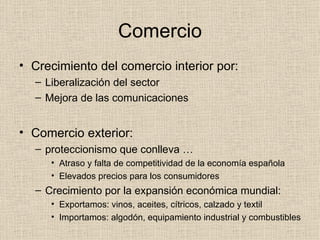 Comercio Crecimiento del comercio interior por: Liberalización del sector Mejora de las comunicaciones Comercio exterior: proteccionismo que conlleva … Atraso y falta de competitividad de la economía española Elevados precios para los consumidores Crecimiento por la expansión económica mundial: Exportamos: vinos, aceites, cítricos, calzado y textil Importamos: algodón, equipamiento industrial y combustibles 