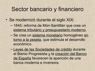 Sector bancario y financiero Se modernizó durante el siglo XIX: 1845: reforma de Món-Santillán que crea un  sistema tributario y presupuestario moderno . Se crea un  sistema monetario  homogéneo  en torno a la peseta , que estimula el desarrollo económico. Leyes de las Sociedades de crédito  durante el Bienio Progresista  y  la  creación del Banco de España  favorecen la aparición de una banca moderna e inversora. 