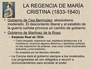 LA REGENCIA DE MARÍA CRISTINA (1833-1840) Gobierno de Cea Bermúdez : absolutismo moderado. El descontento liberal y el estallido de la guerra carlista provoca un cambio de gobierno. Gobierno de Martínez de la Rosa : Estatuto Real de 1834 : Carta otorgada, soberanía real, establece limitaciones a la monarquía, reconoce algunos derechos y libertades políticas, no hay separación de poderes, crea unas Cortes bicamerales (próceres y procuradores). No aceptada por los liberales radicales La Corona dará el gobierno siempre a los moderados. Los progresistas se ven obligados a recurrir a pronunciamientos para acceder al poder. 