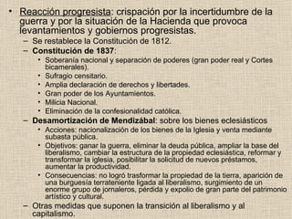 Reacción progresista : crispación por la incertidumbre de la guerra y por la situación de la Hacienda que provoca levantamientos y gobiernos progresistas. Se restablece la Constitución de 1812. Constitución de 1837 : Soberanía nacional y separación de poderes (gran poder real y Cortes bicamerales). Sufragio censitario. Amplia declaración de derechos y libertades. Gran poder de los Ayuntamientos. Milicia Nacional. Eliminación de la confesionalidad católica. Desamortización de Mendizábal : sobre los bienes eclesiásticos Acciones: nacionalización de los bienes de la Iglesia y venta mediante subasta pública. Objetivos: ganar la guerra, eliminar la deuda pública, ampliar la base del liberalismo, cambiar la estructura de la propiedad eclesiástica, reformar y transformar la iglesia, posibilitar la solicitud de nuevos préstamos, aumentar la productividad. Consecuencias: no logró trasformar la propiedad de la tierra, aparición de una burguesía terrateniente ligada al liberalismo, surgimiento de un enorme grupo de jornaleros, pérdida y expolio de gran parte del patrimonio artístico y cultural. Otras medidas que suponen la transición al liberalismo y al capitalismo. 