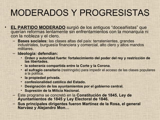 MODERADOS Y PROGRESISTAS EL PARTIDO MODERADO  surgió de los antiguos “doceañistas” que querían reformas lentamente sin enfrentamientos con la monarquía ni con la nobleza y el clero. Bases sociales:  las clases altas del país: terratenientes, grandes industriales, burguesía financiera y comercial, alto clero y altos mandos militares.   Ideología: defendían: Orden y autoridad fuerte: fortalecimiento del poder del rey y restricción de las libertades. la   soberanía compartida entre la Corte y la Corona . el sufragio censitario  (restringido) para impedir el acceso de las clases populares a la política. la propiedad privada.  confesionalidad católica del Estado. Designación de los ayuntamientos por el gobierno central. Supresión de la Milicia Nacional. Este programa se concretó   en la  Constitución de 1845, Ley de Ayuntamientos de 1845 y Ley Electoral de 1846.   Sus principales dirigentes fueron Martínez de la Rosa, el general Narváez y Alejandro Mon…   