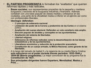 EL PARTIDO PROGRESISTA  lo formaban los “exaltados” que querían reformas rápidas y más radicales.  Bases sociales:  sus representantes procedían de la pequeña y mediana burguesía y sectores de la burguesía industrial y financiera. Además contaban con una base popular de clases medias y artesanos en las ciudades, una parte de la oficialidad media e inferior en el ejército así como con profesionales liberales.  Ideología: defendían: El  principio de soberanía nacional . Limitación del poder de la Corona y predominio de las Cortes  en el sistema político.  Ampliación del cuerpo electoral. Defienden un voto censitario más amplio. Elección popular de alcaldes y concejales en los ayuntamientos. Ampliación del sistema de libertades . Libertad religiosa . Defensores de reformas radicales como la desamortización de los bienes eclesiásticos y de los ayuntamientos.  Liberalismo económico y reducción de la protección arancelaria. Constitución de un cuerpo armado, la Milicia Nacional, como garante de las libertades. A lo largo del reinado de Isabel II y la regencia de su madre María Cristina  solo estuvieron en el poder durante breves períodos: 1835-1844 y 1854-56 (Bienio progresista).  La mejor concreción de su programa fue la  Constitución de 1837.   Sus principales dirigentes fueron Espartero, Mendizábal, Madoz y Prim. .. 