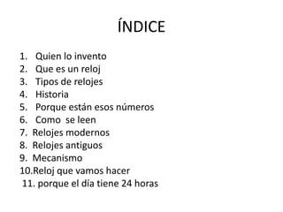 ÍNDICE
1. Quien lo invento
2. Que es un reloj
3. Tipos de relojes
4. Historia
5. Porque están esos números
6. Como se leen
7. Relojes modernos
8. Relojes antiguos
9. Mecanismo
10.Reloj que vamos hacer
11. porque el día tiene 24 horas