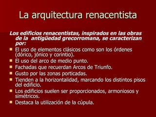 La arquitectura renacentista Los edificios renacentistas, inspirados en las obras de la  antigüedad grecorromana, se caracterizan por: El uso de elementos clásicos como son los órdenes (dórico, jónico y corintio). El uso del arco de medio punto. Fachadas que recuerdan Arcos de Triunfo. Gusto por las zonas porticadas. Tienden a la horizontalidad, marcando los distintos pisos del edificio. Los edificios suelen ser proporcionados, armoniosos y simétricos. Destaca la utilización de la cúpula. 