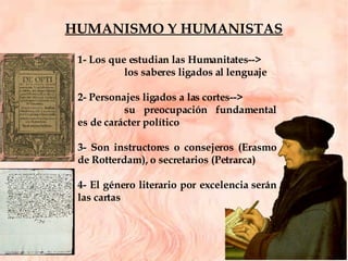 1- Los que estudian las Humanitates--> los saberes ligados al lenguaje 2- Personajes ligados a las cortes--> su preocupación fundamental es de carácter político 3- Son instructores o consejeros (Erasmo de Rotterdam), o secretarios (Petrarca)  4- El género literario por excelencia serán las cartas HUMANISMO Y HUMANISTAS 