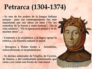 Petrarca (1304-1374)  - Es uno de los padres de la lengua italiana aunque  para sus contemporáneos fue más importante por sus obras en latín (“De los remedios de la buena y mala fortuna”, “De la vida solitaria”, “De la ignorancia propia y la de muchos otros”…).  - Contrario a la escolástica: a la lógica opone la retórica, a la filosofía natural la moral - Recupera a Platón frente a  Aristóteles, redescubriendo el neoplatonismo - Se declara admirador de Virgilio, de Cicerón, de Séneca, y del cristianismo platonizado, que viene a ser como una forma de vida moral  