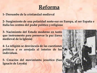 1- Derrumbe de la cristiandad medieval 2- Surgimiento de una polaridad norte-sur en Europa, al ser España e Italia los centros del poder político y religioso 3- Nacimiento del Estado moderno en tanto que instrumento para preservar la paz (tarea medieval de la Iglesia) 4- La religión se desvincula de las cuestiones políticas y es arrojada al interior de los individuos.  5- Creación del movimiento jesuítico (San Ignacio de Loyola) Reforma 