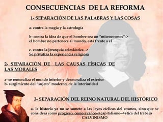 CONSECUENCIAS  DE LA REFORMA 1- SEPARACIÓN DE LAS PALABRAS Y LAS COSAS a- contra la magia y la astrología b- contra la idea de que el hombre sea un “microcosmos”->  el hombre no pertenece al mundo, está frente a él  c- contra la jerarquía eclesiástica--> Se privatiza la experiencia religiosa 2- SEPARACIÓN DE  LAS CAUSAS FÍSICAS DE LAS MORALES a- se remoraliza el mundo interior  y desmoraliza el exterior  b- surgimiento del “sujeto” moderno, de la interioridad 3- SEPARACIÓN DEL REINO NATURAL DEL HISTÓRICO  a- la historia ya no se somete a las leyes cíclicas del cosmos, sino que se considera como  progreso, como avance-->c apitalismo-->ética del trabajo  CALVINISMO 