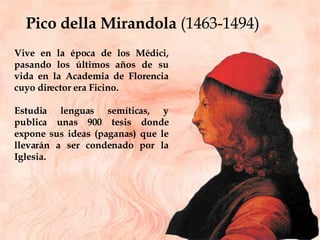 Pico della Mirandola  (1463-1494) Vive en la época de los Médici, pasando los últimos años de su vida en la Academia de Florencia cuyo director era Ficino.  Estudia lenguas semíticas, y publica unas 900 tesis donde expone sus ideas (paganas) que le llevarán a ser condenado por la Iglesia. 