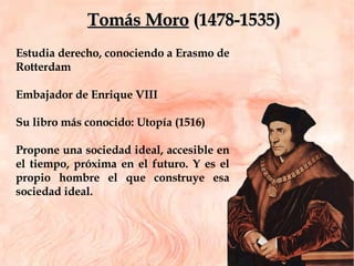 Estudia derecho, conociendo a Erasmo de Rotterdam Embajador de Enrique VIII  Su libro más conocido: Utopía (1516) Propone una sociedad ideal, accesible en el tiempo, próxima en el futuro. Y es el propio hombre el que construye esa sociedad ideal. Tomás Moro  (1478-1535) 