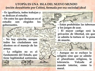 UTOPÍA ES UNA  ISLA DEL NUEVO MUNDO  (recién descubierto por Colón), formada por esa sociedad ideal  - Están prohibidas las tabernas y los juegos de azar.  - El mayor castigo será la privación de libertad, sin que se admita la tortura ni  la pena de muerte.  - No hay ejército, aunque todos los ciudadanos son diestros en el manejo de las armas.  - La religión no es el fundamento del Estado, que tiene legitimidad autónoma.  - Aunque no se excluye la religión sino que se admite el pluralismo religioso, la tolerancia. Volcada al mundo interior, como la moral.  - Es igualitaria, todos trabajan y se dedican al estudio.  - De entre los que destacan en el estudio son elegidos los gobernantes.  
