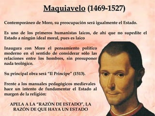 Contemporáneo de Moro, su preocupación será igualmente el Estado.  Es uno de los primeros humanistas laicos, de ahí que no supedite el Estado a ningún ideal moral, pues es laico Inaugura con Moro el pensamiento político moderno en el sentido de considerar sólo las relaciones entre los hombres, sin presuponer nada teológico.  Su principal obra será “Il Principe” (1513).  Frente a los manuales pedagógicos medievales  hace un intento de fundamentar el Estado al margen de la religión:  APELA A LA “RAZÓN DE ESTADO”, LA RAZÓN DE QUE HAYA UN ESTADO Maquiavelo  (1469-1527) 