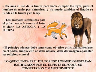 - Reclama el uso de la fuerza para hacer cumplir las leyes, pues el hombre es malo por naturaleza y no puede cambiar: el Estado se funda en la fuerza y en la ley - Los animales simbólicos para el príncipe son la zorra y el león, es decir, LA ASTUCIA Y LA FUERZA - El príncipe además debe tener como objetivo principal mantenerse en el poder, aunque ello no debe notarse, debe dar imagen, aparentar ser religioso y moral LO QUE CUENTA ES EL FIN, POR ESO LOS MEDIOS ESTARÁN JUSTIFICADOS POR ÉL. EL FIN ES EL PODER, SU CONSECUCIÓN Y MANTENIMIENTO 