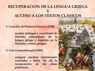 RECUPERACIÓN DE LA LENGUA GRIEGA  Y  ACCESO A LOS TEXTOS CLÁSICOS  1- Concilio de Florencia-Ferrara (1438) acuden teólogos y conciliares de Oriente, conocedores de la lengua griega y expertos en la filosofía y textos griegos 2- Cae Constantinopla (1453) emigran muchos intelectuales orientales a Italia. De ahí la recuperación de las obras platónicas 
